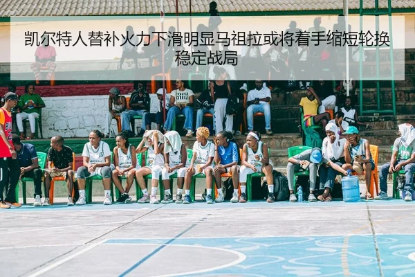 凯尔特人替补火力下滑明显马祖拉或将着手缩短轮换稳定战局