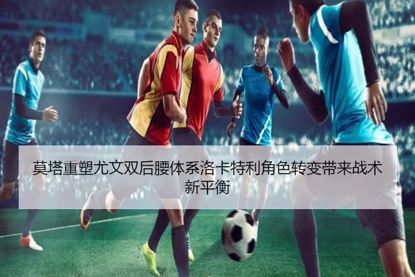 莫塔重塑尤文双后腰体系洛卡特利角色转变带来战术新平衡